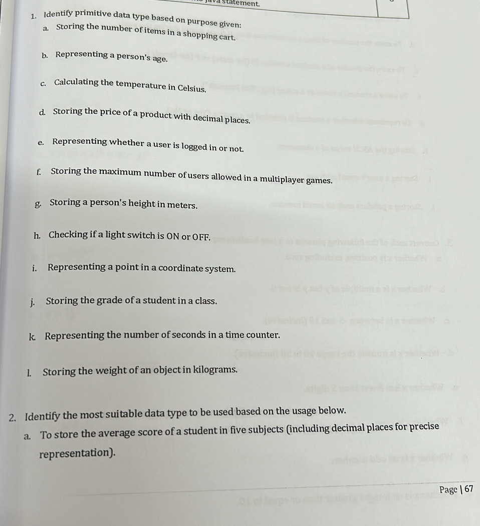 wa statement. 
1. Identify primitive data type based on purpose given: 
a. Storing the number of items in a shopping cart. 
b. Representing a person's age. 
c. Calculating the temperature in Celsius. 
d. Storing the price of a product with decimal places. 
e. Representing whether a user is logged in or not. 
f Storing the maximum number of users allowed in a multiplayer games. 
g. Storing a person's height in meters. 
h. Checking if a light switch is ON or OFF. 
i. Representing a point in a coordinate system. 
j. Storing the grade of a student in a class. 
k. Representing the number of seconds in a time counter. 
1. Storing the weight of an object in kilograms. 
2. Identify the most suitable data type to be used based on the usage below. 
a. To store the average score of a student in five subjects (including decimal places for precise 
representation). 
Page | 67