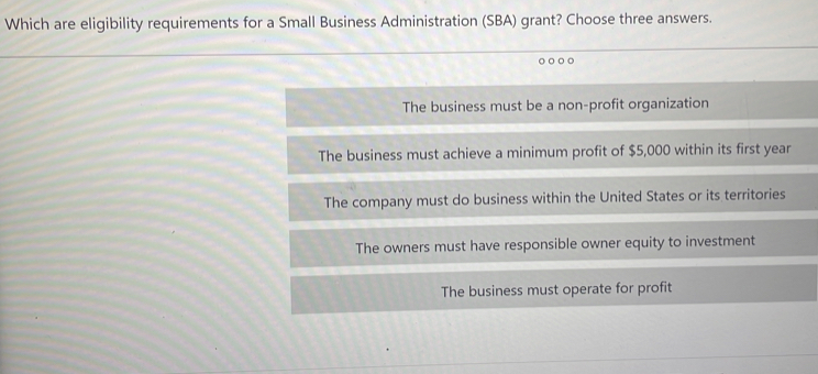 Which are eligibility requirements for a Small Business Administration (SBA) grant? Choose three answers.
.
The business must be a non-profit organization
The business must achieve a minimum profit of $5,000 within its first year
The company must do business within the United States or its territories
The owners must have responsible owner equity to investment
The business must operate for profit