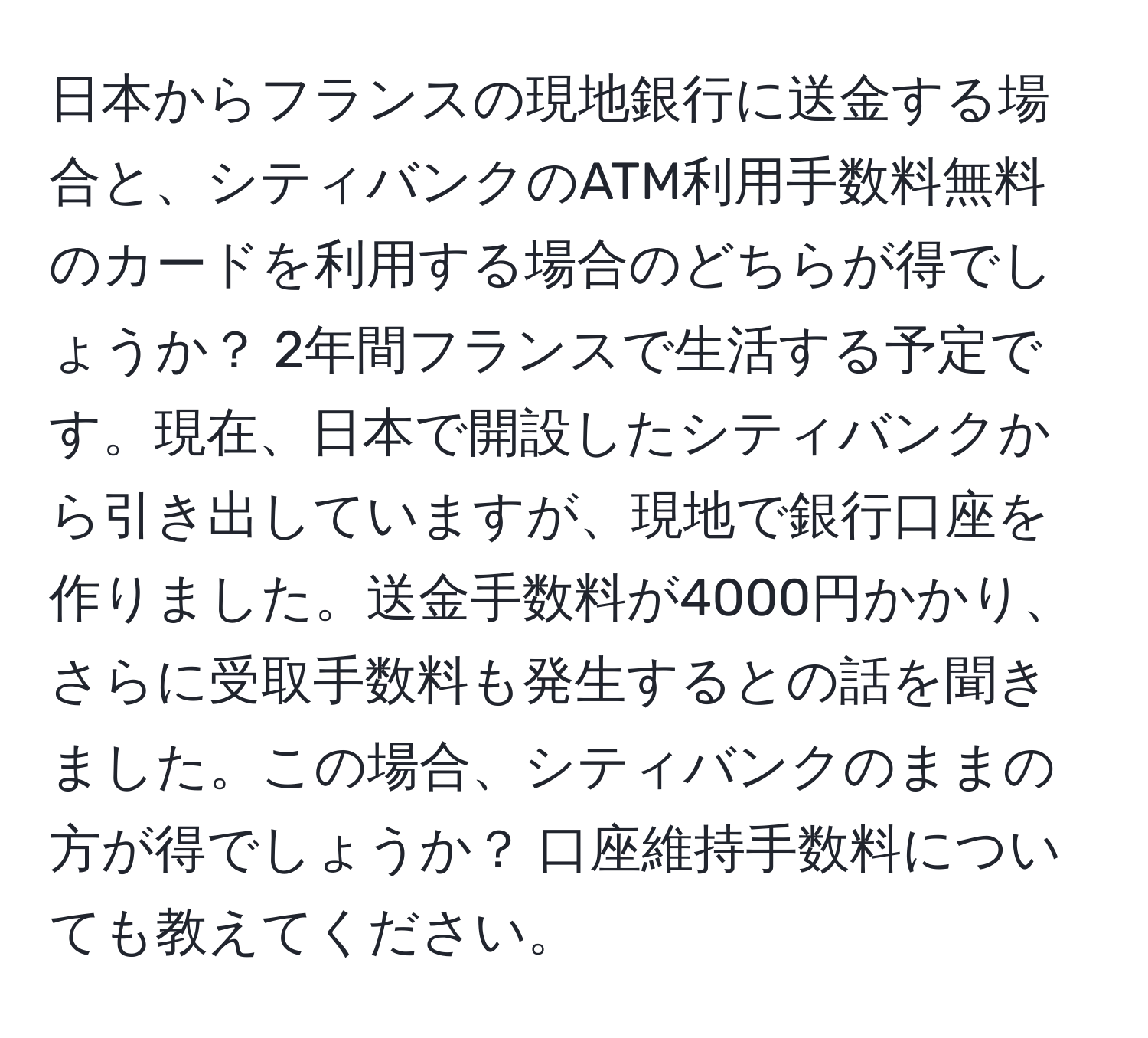 日本からフランスの現地銀行に送金する場合と、シティバンクのATM利用手数料無料のカードを利用する場合のどちらが得でしょうか？ 2年間フランスで生活する予定です。現在、日本で開設したシティバンクから引き出していますが、現地で銀行口座を作りました。送金手数料が4000円かかり、さらに受取手数料も発生するとの話を聞きました。この場合、シティバンクのままの方が得でしょうか？ 口座維持手数料についても教えてください。