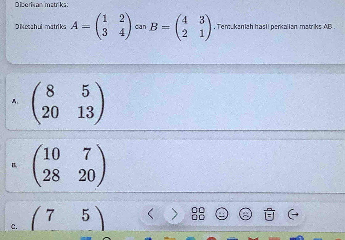 Diberikan matriks:
Diketahui matriks A=beginpmatrix 1&2 3&4endpmatrix dan B=beginpmatrix 4&3 2&1endpmatrix. Tentukanlah hasil perkalian matriks AB.
A. beginpmatrix 8&5 20&13endpmatrix
B. beginpmatrix 10&7 28&20endpmatrix
C. (75) < >