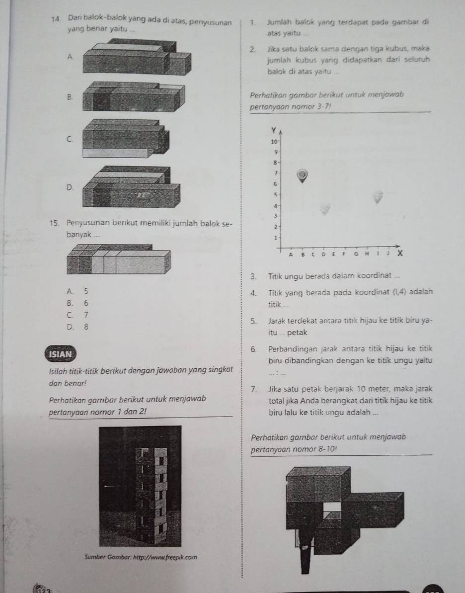 Dari balok-balok yang ada di atas, penyusunan 1. Jumlah balok yang terdapat pada gambar di
yang benar yaitu atas yaitu
2. Jika satu balok sama dengan tiga kubus, maka
A.
jumlah kubus yang didapatkan dari seluruh
balok di atas yaitu ...
B.Perhatikan gambar berikut untuk menjowab
pertanyaan nomor 3- 7!
Y
C
10
9
8
7
D.
6
5
4
3
15. Penyusunan berikut memiliki jumlah balok se- 2
banyak ...
1
A B C D F G H 1 J
3. Titik ungu berada dalam koordinat ...
A. 5 4. Titik yang berada pada koordinat (1,4) adalah
B. 6 titik
C. 7
5. Jarak terdekat antara titik hijau ke titik biru ya-
D. 8
itu ... petak
ISIAN
6. Perbandingan jarak antara titik hijau ke titik
biru dibandingkan dengan ke titik ungu yaitu
Isilah titik-titik berikut dengan jawaban yang singkat
dan benar!
7. Jika satu petak berjarak 10 meter, maka jarak
Perhatikan gambar berikut untuk menjawab total jika Anda berangkat dari titik hijau ke titik
pertanyaan nomor 1 dan 2! biru lalu ke titik ungu adalah ...
Perhatikan gambar berikut untuk menjawab
pertanyaan nomor 8-10!
Sumber Gambar: http://www.freepik.com