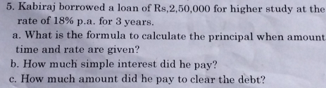 Kabiraj borrowed a loan of Rs,2,50,000 for higher study at the 
rate of 18% p.a. for 3 years. 
a. What is the formula to calculate the principal when amount 
time and rate are given? 
b. How much simple interest did he pay? 
c. How much amount did he pay to clear the debt?