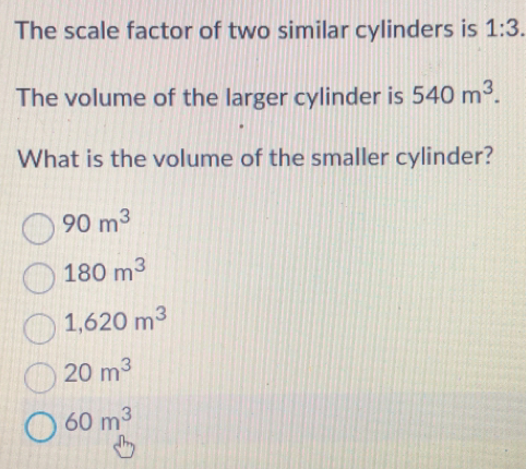 The scale factor of two similar cylinders is 1:3. 
The volume of the larger cylinder is 540m^3. 
What is the volume of the smaller cylinder?
90m^3
180m^3
1,620m^3
20m^3
60m^3