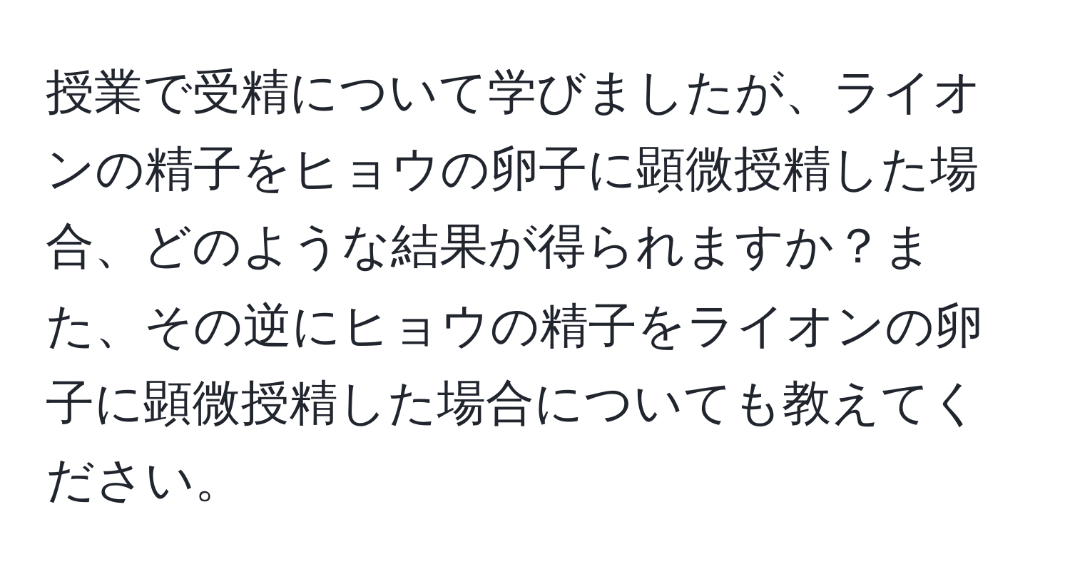 授業で受精について学びましたが、ライオンの精子をヒョウの卵子に顕微授精した場合、どのような結果が得られますか？また、その逆にヒョウの精子をライオンの卵子に顕微授精した場合についても教えてください。