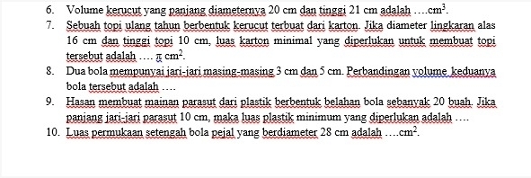 Volume kerucut yang panjang diameternya 20 cm dan tinggi 21 cm adalah cm^3. 
7. Sebuah topi ulang tahun berbentuk kerucut terbuat dari karton. Jika diameter lingkaran alas
16 cm dan tinggi topi 10 cm, luas karton minimal yang diperlukan untuk membuat topi 
tersebut adalah .... π cm^2. 
8. Dua bola mempunyai jari-jari masing-masing 3 cm dan 5 cm. Perbandingan yolume keduanya 
bola tersebut adalah ... 
9. Hasan membuat mainan parasut dari plastik berbentuk belahan bola sebanyak 20 buah. Jika 
panjang jari-jari parasut 10 cm, maka luas plastik minimum yang diperlukan adalah …... 
10. Luas permukaan setengah bola pejal yang berdiameter 28 cm adalah cm^2.