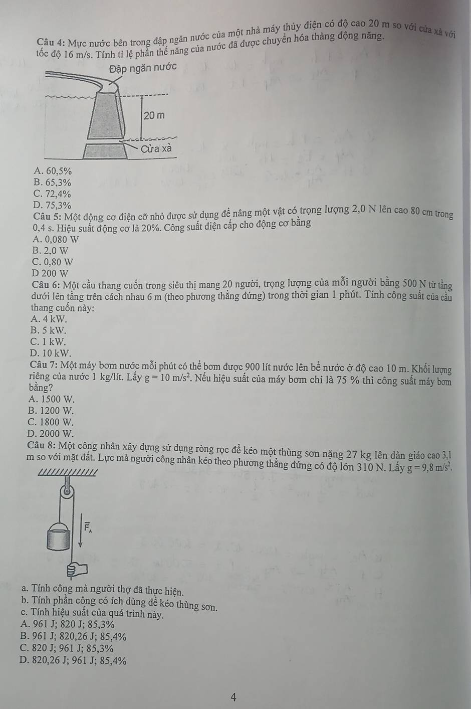 Mực nước bên trong đập ngăn nước của một nhà máy thủy điện có độ cao 20 m so với của xã với
tốc độ 16 m/s. Tính tỉ lệ phần thế năng của nước đã được chuyển hóa thàng động năng.
A. 60,5%
B. 65,3%
C. 72,4%
D. 75,3%
Câu 5: Một động cơ điện cỡ nhỏ được sử dụng đề nâng một vật có trọng lượng 2,0 N lên cao 80 cm trong
0,4 s. Hiệu suất động cơ là 20%. Công suất điện cấp cho động cơ bằng
A. 0,080 W
B. 2.0 W
C. 0,80 W
D 200 W
Câu 6: Một cầu thang cuốn trong siêu thị mang 20 người, trọng lượng của mỗi người bằng 500 N từ tằng
dưới lên tằng trên cách nhau 6 m (theo phương thẳng đứng) trong thời gian 1 phút. Tính công suất của cầu
thang cuốn này:
A. 4 kW.
B. 5 kW.
C. 1 kW.
D. 10 kW
Câu 7: Một máy bơm nước mỗi phút có thể bom được 900 lít nước lên bề nước ở độ cao 10 m. Khối lượng
riêng của nước 1 kg/lít. Lấy g=10m/s^2 F. Nếu hiệu suất của máy bơm chi là 75 % thì công suất máy bơm
bằng?
A. 1500 W.
B. 1200 W.
C. 1800 W.
D. 2000 W.
Câu 8: Một công nhân xây dựng sử dụng ròng rọc để kéo một thùng sơn nặng 27 kg lên dàn giáo cao 3,1
m so với mặt đất. Lực mà người công nhân kéo theo phương thẳng đứng có độ lớn 310 N. Lấy g=9,8m/s^2.
a. Tính công mà người thợ đã thực hiện.
b. Tính phần công có ích dùng đề kéo thùng sơn.
c. Tính hiệu suất của quá trình này.
A. 961 J; 820 J; 85,3%
B. 961 J; 820,26 J; 85,4%
C. 820 J; 961 J; 85,3%
D. 820,26 J; 961 J; 85,4%
4