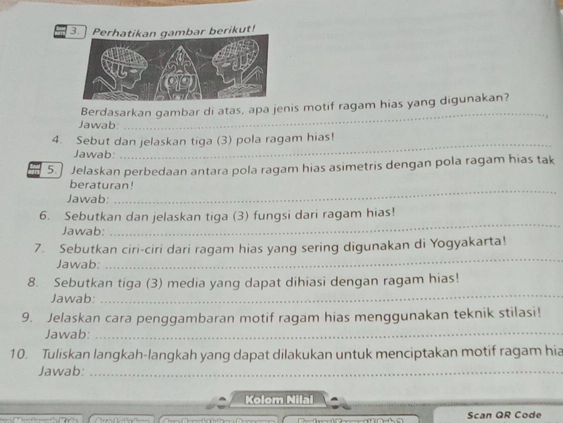 Perhatikan gambar berikut! 
Berdasarkan gambar di atas, apa jenis motif ragam hias yang digunakan? 
1 
Jawab: 
_ 
4. Sebut dan jelaskan tiga (3) pola ragam hias! 
Jawab: 
_ 
5.] Jelaskan perbedaan antara pola ragam hias asimetris dengan pola ragam hias tak 
beraturan! 
Jawab: 
_ 
6. Sebutkan dan jelaskan tiga (3) fungsi dari ragam hias! 
Jawab: 
_ 
_ 
7. Sebutkan ciri-ciri dari ragam hias yang sering digunakan di Yogyakarta! 
Jawab: 
_ 
8. Sebutkan tiga (3) media yang dapat dihiasi dengan ragam hias! 
Jawab: 
9. Jelaskan cara penggambaran motif ragam hias menggunakan teknik stilasi! 
Jawab:_ 
10. Tuliskan langkah-langkah yang dapat dilakukan untuk menciptakan motif ragam hia 
Jawab:_ 
Kolom Nilal 
Scan QR Code