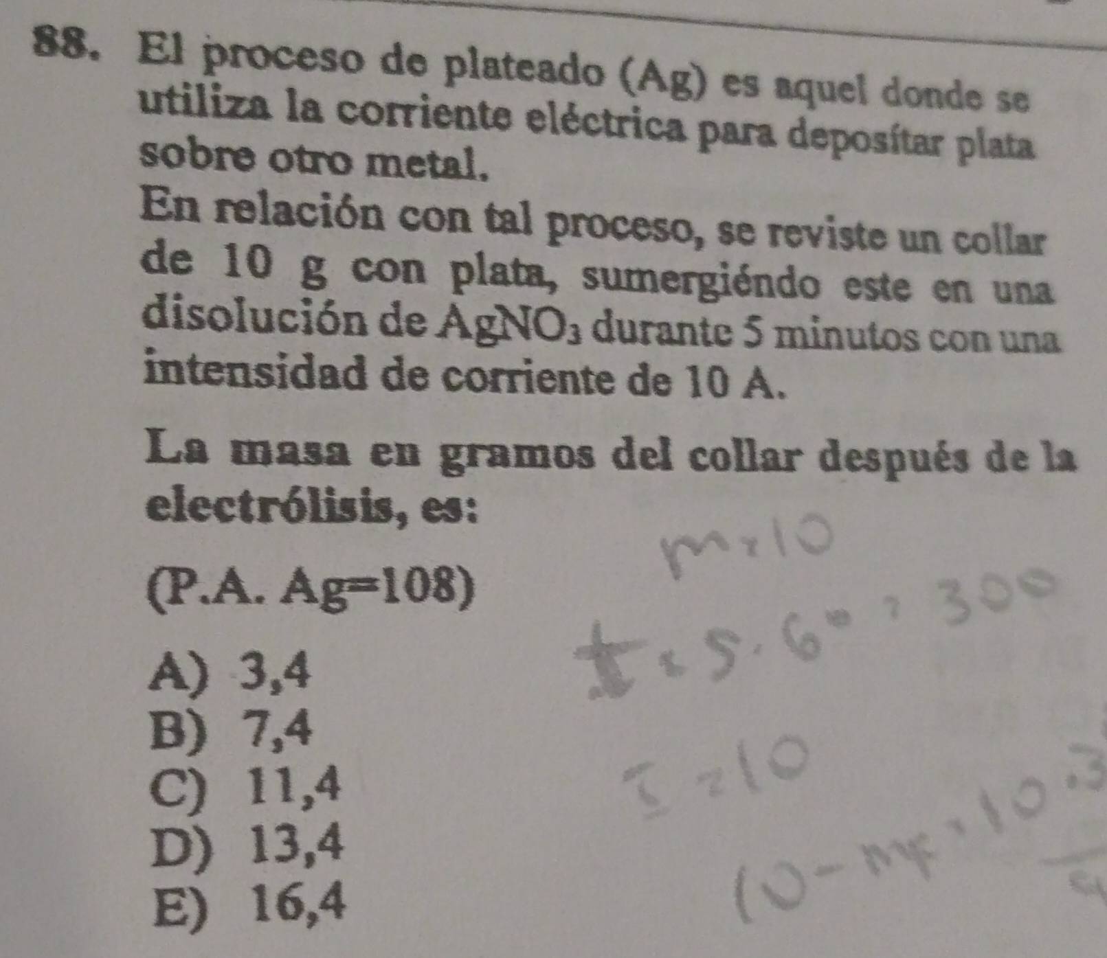 El proceso de plateado (Ag) es aquel donde se
utiliza la corriente eléctrica para deposítar plata
sobre otro metal.
En relación con tal proceso, se reviste un collar
de 10 g con plata, sumergiéndo este en una
disolución de AgNO_3 durante 5 minutos con una
intensidad de corriente de 10 A.
La masa en gramos del collar después de la
electrólisis, es:
(P.A. Ag=108)
A) 3,4
B) 7,4
C) 11,4
D) 13,4
E) 16,4