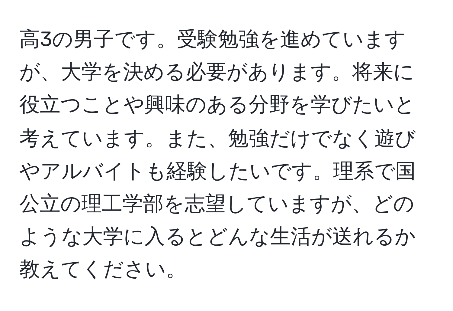 高3の男子です。受験勉強を進めていますが、大学を決める必要があります。将来に役立つことや興味のある分野を学びたいと考えています。また、勉強だけでなく遊びやアルバイトも経験したいです。理系で国公立の理工学部を志望していますが、どのような大学に入るとどんな生活が送れるか教えてください。