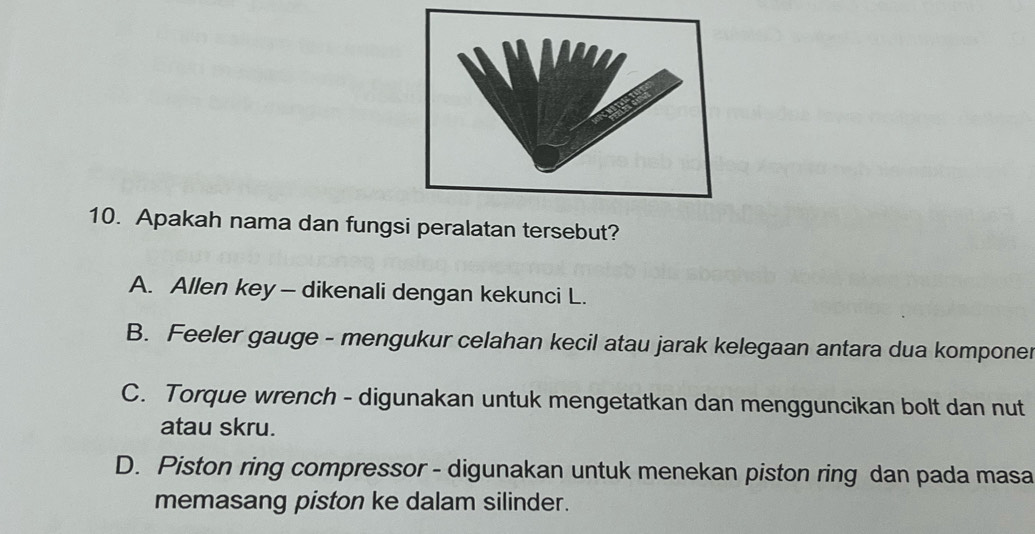 Apakah nama dan fungsi peralatan tersebut?
A. Allen key - dikenali dengan kekunci L.
B. Feeler gauge - mengukur celahan kecil atau jarak kelegaan antara dua komponer
C. Torque wrench - digunakan untuk mengetatkan dan mengguncikan bolt dan nut
atau skru.
D. Piston ring compressor - digunakan untuk menekan piston ring dan pada masa
memasang piston ke dalam silinder.