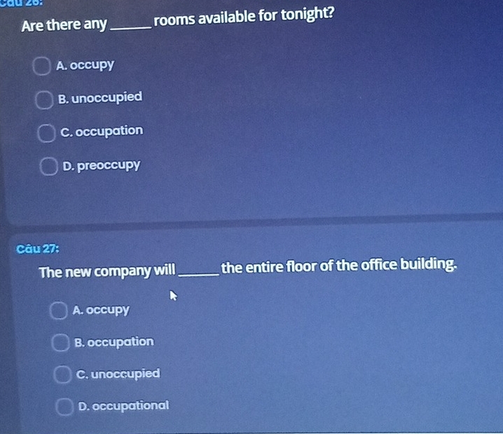 cau 26:
Are there any_ rooms available for tonight?
A. occupy
B. unoccupied
C. occupation
D. preoccupy
Câu 27:
The new company will_ the entire floor of the office building.
A. occupy
B. occupation
C. unoccupied
D. occupational