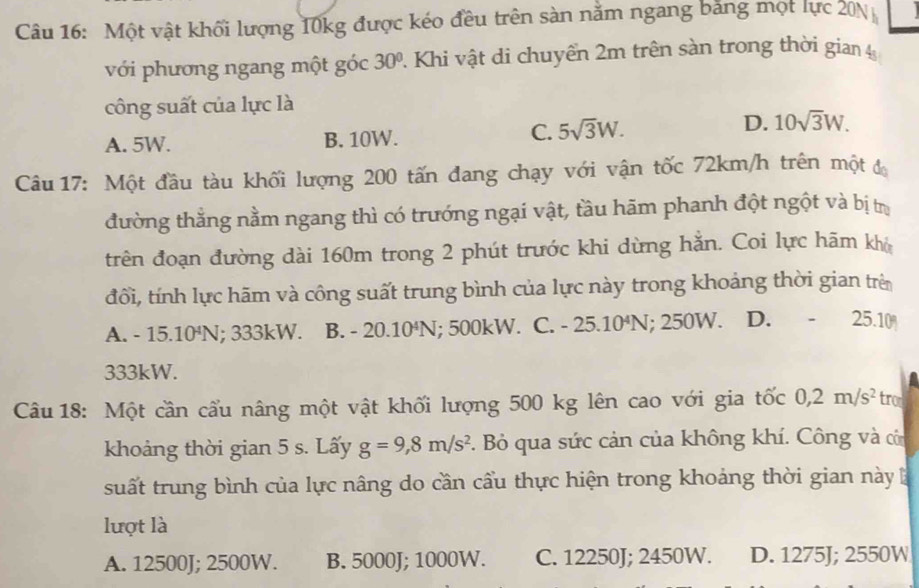 Một vật khối lượng 10kg được kéo đều trên sàn nằm ngang bằng một lực 20N
với phương ngang một góc 30° Khi vật di chuyển 2m trên sàn trong thời gian 
công suất của lực là
A. 5W. B. 10W.
C. 5sqrt(3)W. D. 10sqrt(3)W. 
Câu 17: Một đầu tàu khối lượng 200 tấn đang chạy với vận tốc 72km/h trên một đ
đường thẳng nằm ngang thì có trướng ngại vật, tầu hãm phanh đột ngột và bị trị
trên đoạn đường dài 160m trong 2 phút trước khi dừng hằn. Coi lực hãm khó
đổi, tính lực hãm và công suất trung bình của lực này trong khoảng thời gian trên
A. - 15.10^4 N; 333kW. B. -20.10^4N; 500kW. C. -25.10^4N; 250W. D. -25.10
333kW.
Câu 18: Một cần cấu nâng một vật khối lượng 500 kg lên cao với gia tốc 0, 2m/s^2 trom
khoảng thời gian 5 s. Lấy g=9,8m/s^2. Bỏ qua sức cản của không khí. Công và củn
suất trung bình của lực nâng do cần cầu thực hiện trong khoảng thời gian này
lượt là
A. 12500J; 2500W. B. 5000J; 1000W. C. 12250J; 2450W. D. 1275J; 2550W