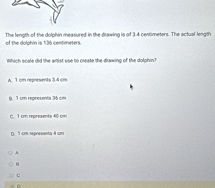 The length of the dolphin measured in the drawing is of 3.4 centimeters. The actual length
of the dolphin is 136 centimeters.
Which scale did the artist use to create the drawing of the dolphin?
A. 1 cm represents 3.4 cm
B. 1 cm represents 36 cm
C. 1 cm represents 40 cm
D. 1 cm represents 4 cm
A
B
C
D