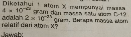 Diketahui 1 atom X mempunyai massa
4* 10^(-23) gram dan massa satu atom C-12
adalah 2* 10^(-23)gram. Berapa massa atom 
relatif dari atom X? 
Jawab: