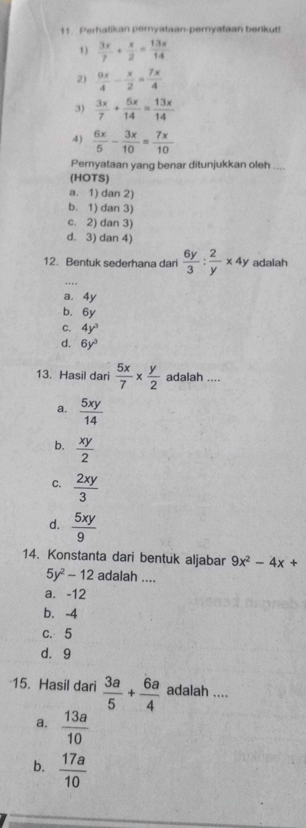 Perhatikan peryataan-peryataan berikut!
1)  3x/7 + x/2 = 13x/14 
2)  9x/4 - x/2 = 7x/4 
3)  3x/7 + 5x/14 = 13x/14 
4)  6x/5 - 3x/10 = 7x/10 
Pernyataan yang benar ditunjukkan oleh ....
(HOTS)
a. 1) dan 2)
b. 1) dan 3)
c. 2) dan 3)
d. 3) dan 4)
12. Bentuk sederhana dari  6y/3 : 2/y * 4y adalah
a. 4y
b. 6y
C. 4y^3
d. 6y^3
13. Hasil dari  5x/7 *  y/2  adalah ....
a.  5xy/14 
b.  xy/2 
C.  2xy/3 
d.  5xy/9 
14. Konstanta dari bentuk aljabar 9x^2-4x+
5y^2-12 adalah ....
a. -12
b. -4
c. 5
d. 9
15. Hasil dari  3a/5 + 6a/4  adalah ....
a.  13a/10 
b.  17a/10 