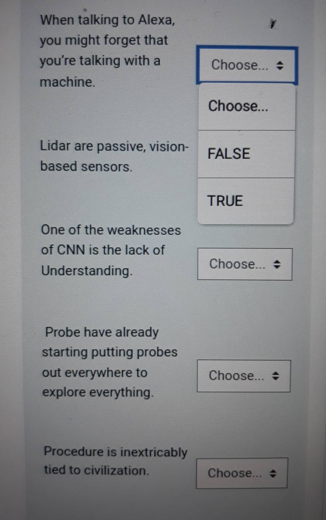 When talking to Alexa, 
you might forget that 
you're talking with a 
machine. 
Lidar are passive, vision- 
based sensors. 
One of the weaknesses 
of CNN is the lack of 
Understanding. 
Choose... 
Probe have already 
starting putting probes 
out everywhere to Choose... 
explore everything. 
Procedure is inextricably 
tied to civilization. Choose...