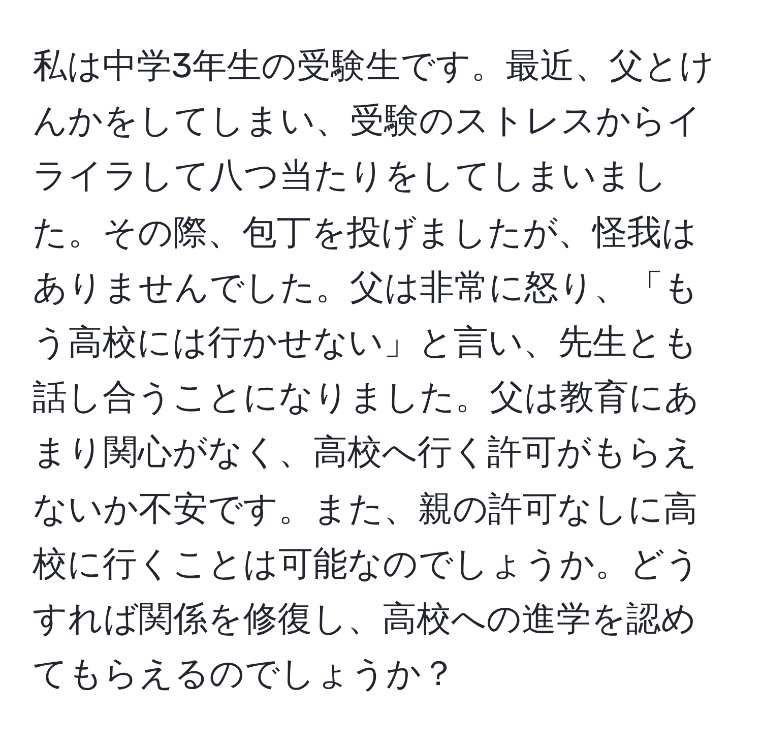 私は中学3年生の受験生です。最近、父とけんかをしてしまい、受験のストレスからイライラして八つ当たりをしてしまいました。その際、包丁を投げましたが、怪我はありませんでした。父は非常に怒り、「もう高校には行かせない」と言い、先生とも話し合うことになりました。父は教育にあまり関心がなく、高校へ行く許可がもらえないか不安です。また、親の許可なしに高校に行くことは可能なのでしょうか。どうすれば関係を修復し、高校への進学を認めてもらえるのでしょうか？