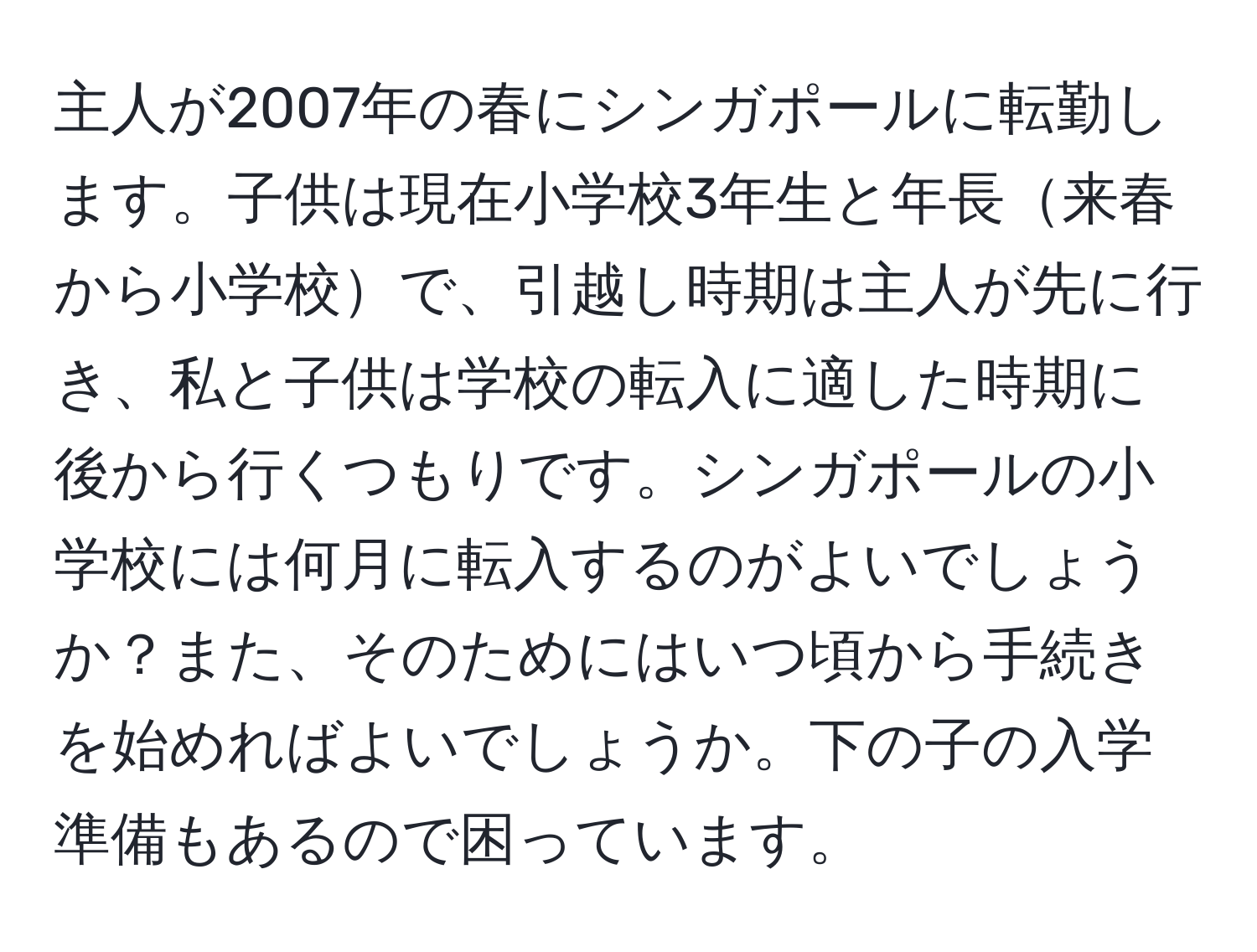 主人が2007年の春にシンガポールに転勤します。子供は現在小学校3年生と年長来春から小学校で、引越し時期は主人が先に行き、私と子供は学校の転入に適した時期に後から行くつもりです。シンガポールの小学校には何月に転入するのがよいでしょうか？また、そのためにはいつ頃から手続きを始めればよいでしょうか。下の子の入学準備もあるので困っています。