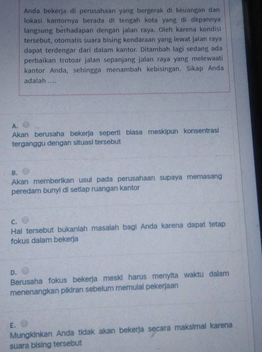 Anda bekerja di perusahaan yang bergerak di keuangan dan
lokasi kantornya berada di tengah kota yang di depannya 
langsung berhadapan dengan jalan raya. Oleh karena kondisi
tersebut, otomatis suara bising kendaraan yang lewat jalan raya
dapat terdengar dari dalam kantor. Ditambah lagi sedang ada
perbaikan trotoar jalan sepanjang jalan raya yang melewaati
kantor Anda, sehingga menambah kebisingan. Sikap Anda
adalah ....
A.
Akan berusaha bekerja seperti biasa meskipun konsentrasi
terganggu dengan situasi tersebut
B.
Akan memberikan usul pada perusahaan supaya memasang
peredam bunyi di setiap ruangan kantor
C.
Hal tersebut bukaniah masaiah bagi Anda karena dapat tetap
fokus dalam bekerja
D.
Berusaha fokus bekerja meski harus menyita waktu dalam
menenangkan pikiran sebelum memulal pekerjaan
E.
Mungkinkan Anda tidak akan bekerja secara maksimal karena
suara bising tersebut