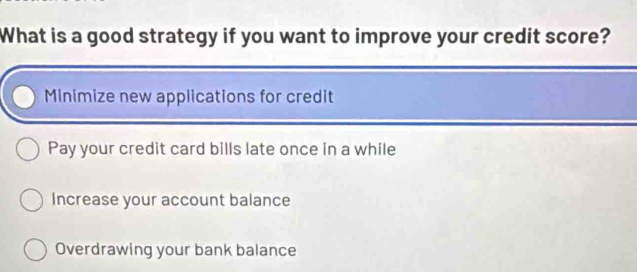 What is a good strategy if you want to improve your credit score?
Minimize new applications for credit
Pay your credit card bills late once in a while
Increase your account balance
Overdrawing your bank balance