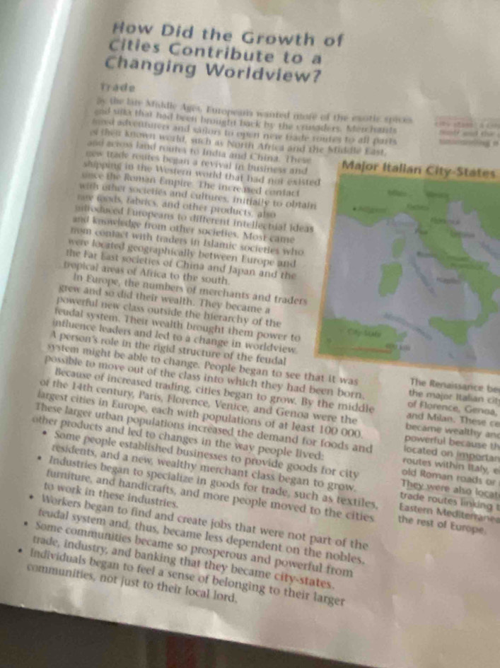 How Did the Growth of
Cities Contribute to a
Changing Worldview?
Trade
by the lary Maldle Ages. Europeam wanted more of the exotic spices
end snx that had been brougto back by the cruaders. Merchants
ind adventuters and saiors to open new tade routes to all parts
ed thei known world, such ay North Africa and the Siddle East      
and across land routes to India and China. Thes
gew trade routes began a revival in business ands
shipping in the Western world that had not exist
vnce the Roman Empire. The increased confact
with other sociefies and cultures, initially to obtai
re foods, fabrics, and other products, also
uilroduced Europeans to different intellectual idea
and knowledge from other sociefies. Most came
nom confact with traders in Islamic societies who
were located geographically between Europe and
the Far East socleties of China and Japan and the
tropical areas of Africa to the south.
In Europe, the numbers of merchants and traders
grew and so did their wealth. They became a
powerful new class outside the hierarchy of the
feudal system. Their wealth brought them power to
influence leaders and led to a change in worldview
A person's role in the rigid structure of the feudal
system might be able to change. People began to see t The Renaissance be
possible to move out of the class into which they had been born. of Florence, Genoa,
the major Italian  ci
Because of increased trading, cities began to grow. By the middle and Milan. These c
of the 14th century, Paris, Florence, Venice, and Genoa were the became wealthy and
largest cities in Europe, each with populations of at least 100 000. powerful because th
These larger urban populations increased the demand for foods and located on importan
other products and led to changes in the way people lived: routes within Italy, e
Some people established businesses to provide goods for city They were also locat
old Roman roads or
residents, and a new, wealthy merchant class began to grow. trade routes linking t
Industries began to specialize in goods for trade, such as textiles. Eastern Mediterranes
to work in these industries.
furniture, and handicrafts, and more people moved to the cities the rest of Europe.
Workers began to find and create jobs that were not part of the
feudal system and; thus, became less dependent on the nobles.
Some communities became so prosperous and powerful from
trade, industry, and banking that they became city-states.
Individuals began to feel a sense of belonging to their larger
communities, not just to their local lord.