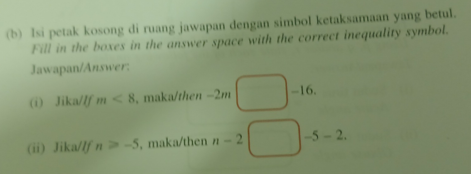 Isi petak kosong di ruang jawapan dengan simbol ketaksamaan yang betul. 
Fill in the boxes in the answer space with the correct inequality symbol. 
Jawapan/Answer: 
(i) Jika/If m<8</tex> , maka/then -2m
-16. 
(ii) Jika/lf n≥slant -5 , maka/then n-2 -5-2.