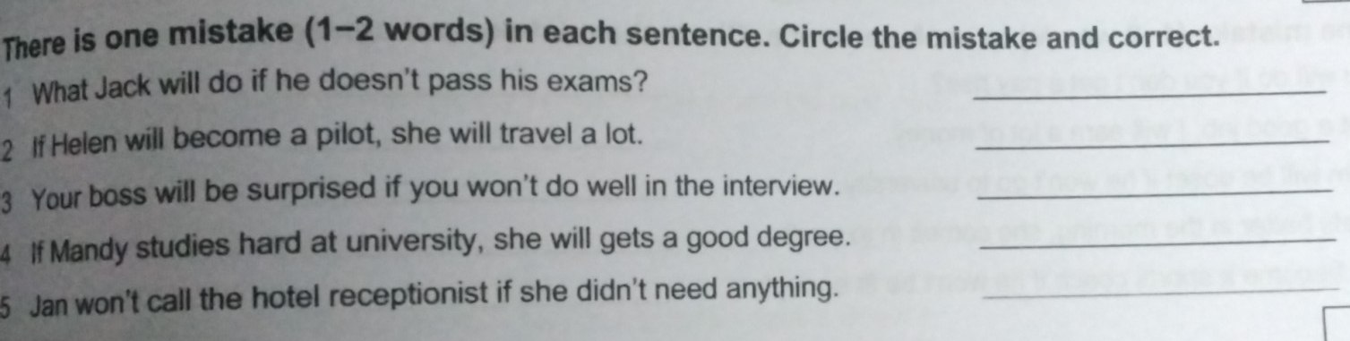 There is one mistake (1-2 words) in each sentence. Circle the mistake and correct. 
1 What Jack will do if he doesn't pass his exams? 
_ 
2 If Helen will become a pilot, she will travel a lot. 
_ 
3 Your boss will be surprised if you won't do well in the interview._ 
4 If Mandy studies hard at university, she will gets a good degree._ 
5 Jan won't call the hotel receptionist if she didn't need anything._