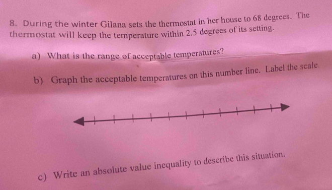 During the winter Gilana sets the thermostat in her house to 68 degrees. The 
thermostat will keep the temperature within 2.5 degrees of its setting. 
a) What is the range of acceptable temperatures? 
b) Graph the acceptable temperatures on this number line. Label the scale 
c) Write an absolute value inequality to describe this situation.