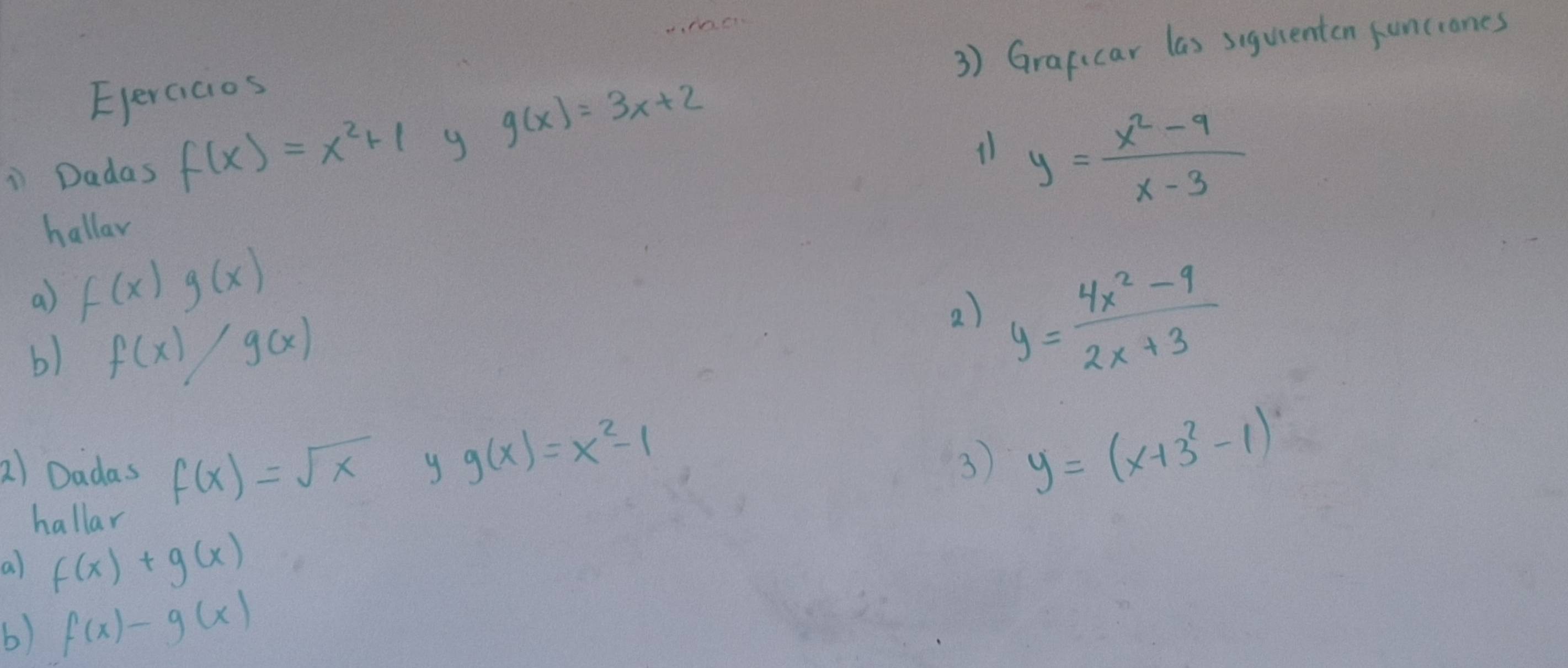 Graficar las siguenten funciones 
Eperaicios 
i Dadas f(x)=x^2+1 g g(x)=3x+2
11 y= (x^2-9)/x-3 
hallar 
a) f(x)g(x)
b) f(x)/g(x)
2) y= (4x^2-9)/2x+3 
a) Dadas f(x)=sqrt(x) y g(x)=x^2-1
3 y=(x+3^2-1)
hallar 
a) f(x)+g(x)
b) f(x)-g(x)