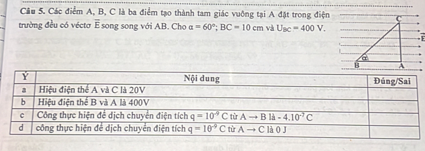 Các điểm A, B, C là ba điểm tạo thành tam giác vuông tại A đặt trong điện
trường đều có véctơ E overline E song song với AB. Cho alpha =60°;BC=10cm và U_BC=400V.