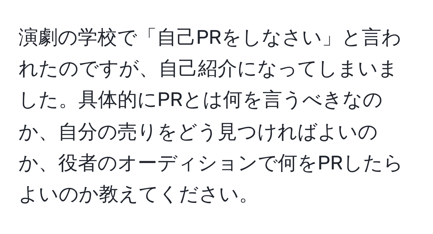 演劇の学校で「自己PRをしなさい」と言われたのですが、自己紹介になってしまいました。具体的にPRとは何を言うべきなのか、自分の売りをどう見つければよいのか、役者のオーディションで何をPRしたらよいのか教えてください。