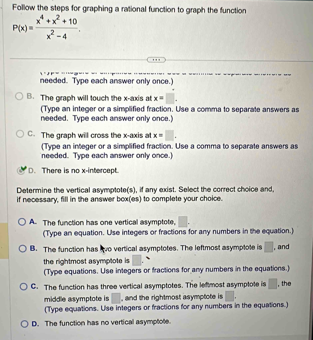 Follow the steps for graphing a rational function to graph the function
P(x)= (x^4+x^2+10)/x^2-4 . 
needed. Type each answer only once.)
B. The graph will touch the x-axis at x=□. 
(Type an integer or a simplified fraction. Use a comma to separate answers as
needed. Type each answer only once.)
C. The graph will cross the x-axis at x=□. 
(Type an integer or a simplified fraction. Use a comma to separate answers as
needed. Type each answer only once.)
D. There is no x-intercept.
Determine the vertical asymptote(s), if any exist. Select the correct choice and,
if necessary, fill in the answer box(es) to complete your choice.
A. The function has one vertical asymptote,
(Type an equation. Use integers or fractions for any numbers in the equation.)
B. The function has o vertical asymptotes. The leftmost asymptote is □ , and
the rightmost asymptote is □. 
(Type equations. Use integers or fractions for any numbers in the equations.)
C. The function has three vertical asymptotes. The leftmost asymptote is □ , the
middle asymptote is □ , and the rightmost asymptote is □. 
(Type equations. Use integers or fractions for any numbers in the equations.)
D. The function has no vertical asymptote.