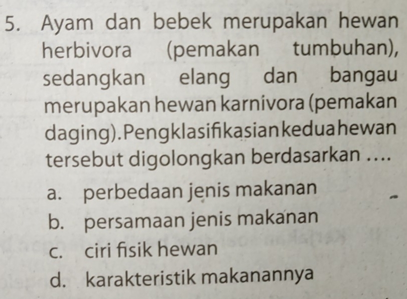 Ayam dan bebek merupakan hewan
herbivora (pemakan tumbuhan),
sedangkan elang dan bangau
merupakan hewan karnivora (pemakan
daging). Pengklasifikasian keduahewan
tersebut digolongkan berdasarkan ....
a. perbedaan jenis makanan
.
b. persamaan jenis makanan
c. ciri fisik hewan
d. karakteristik makanannya