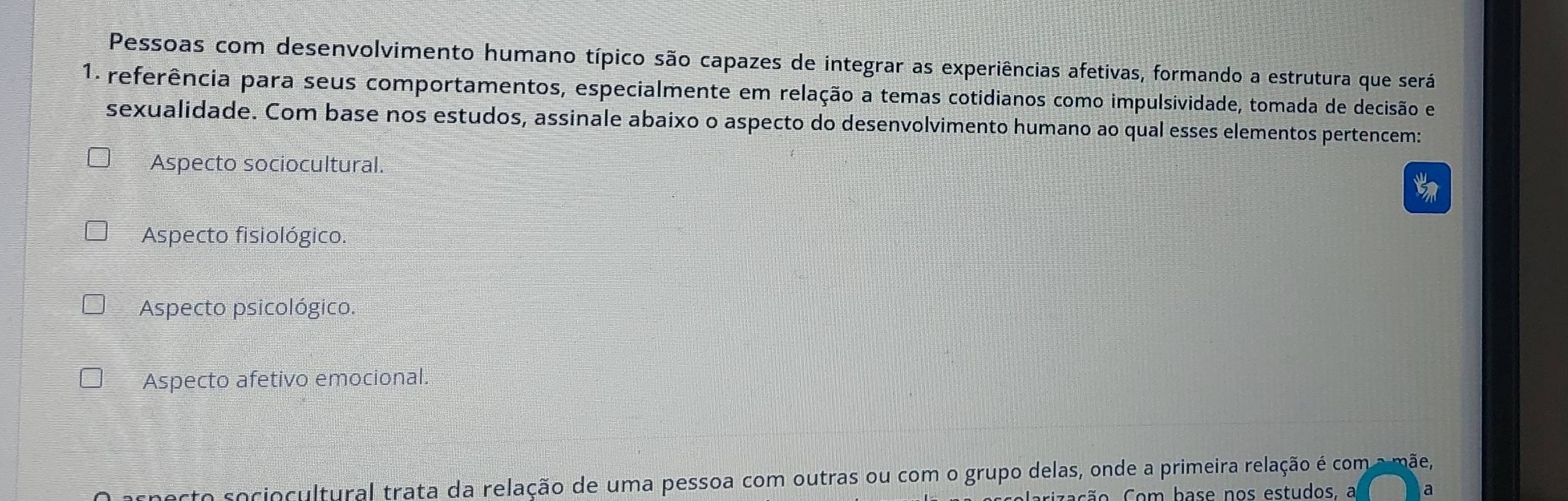 Pessoas com desenvolvimento humano típico são capazes de integrar as experiências afetivas, formando a estrutura que será
1. referência para seus comportamentos, especialmente em relação a temas cotidianos como impulsividade, tomada de decisão e
sexualidade. Com base nos estudos, assinale abaixo o aspecto do desenvolvimento humano ao qual esses elementos pertencem:
Aspecto sociocultural.
Aspecto fisiológico.
Aspecto psicológico.
Aspecto afetivo emocional.
ecto sociocultural trata da relação de uma pessoa com outras ou com o grupo delas, onde a primeira relação é com a mãe,
ação Com base nos estudos, a a