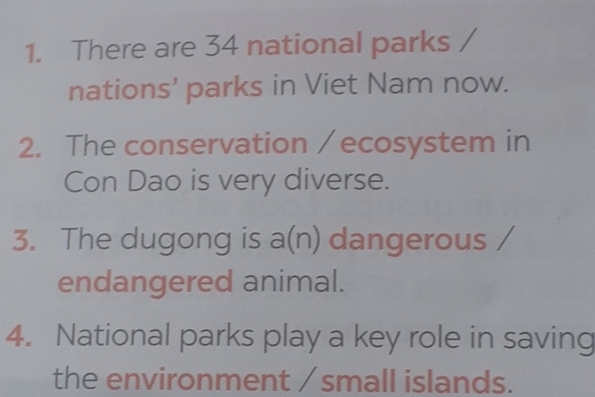 There are 34 national parks 
nations’ parks in Viet Nam now. 
2. The conservation / ecosystem in 
Con Dao is very diverse. 
3. The dugong is a(n) dangerous 
endangered animal. 
4. National parks play a key role in saving 
the environment / small islands.