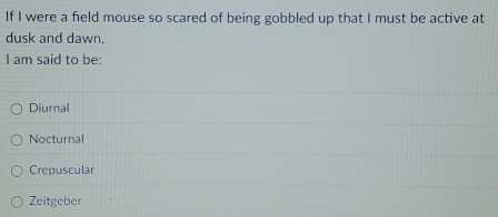If I were a field mouse so scared of being gobbled up that I must be active at
dusk and dawn,
I am said to be:
Diurnal
Nocturnal
Crepuscular
Zeitgeber