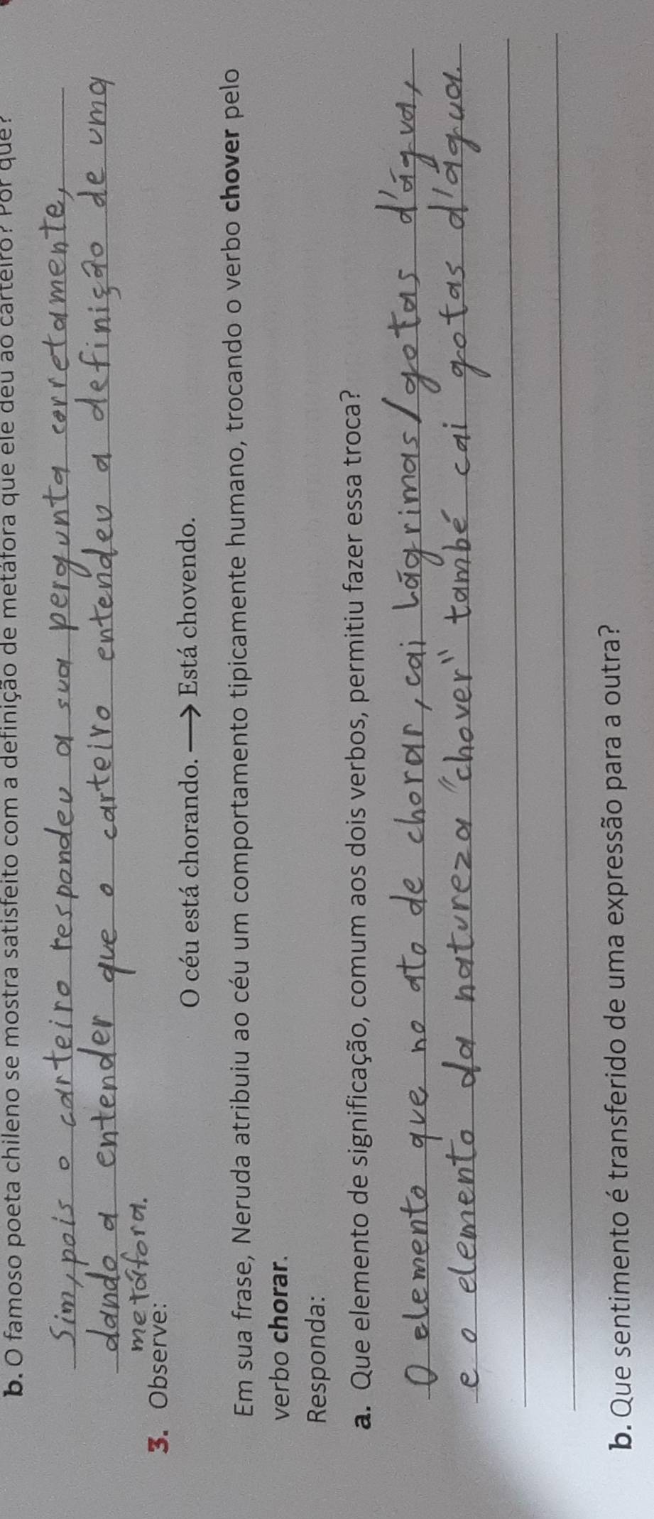 famoso poeta chileno se mostra satisfeito com a definição de metáfora que éle deu ao carteiro? Por que? 
_ 
_ 
ro. 
3. Observe: 
O céu está chorando. — Está chovendo. 
Em sua frase, Neruda atribuiu ao céu um comportamento tipicamente humano, trocando o verbo chover pelo 
verbo chorar. 
Responda: 
a. Que elemento de significação, comum aos dois verbos, permitiu fazer essa troca? 
_ 
_ 
_ 
_ 
b. Que sentimento é transferido de uma expressão para a outra?