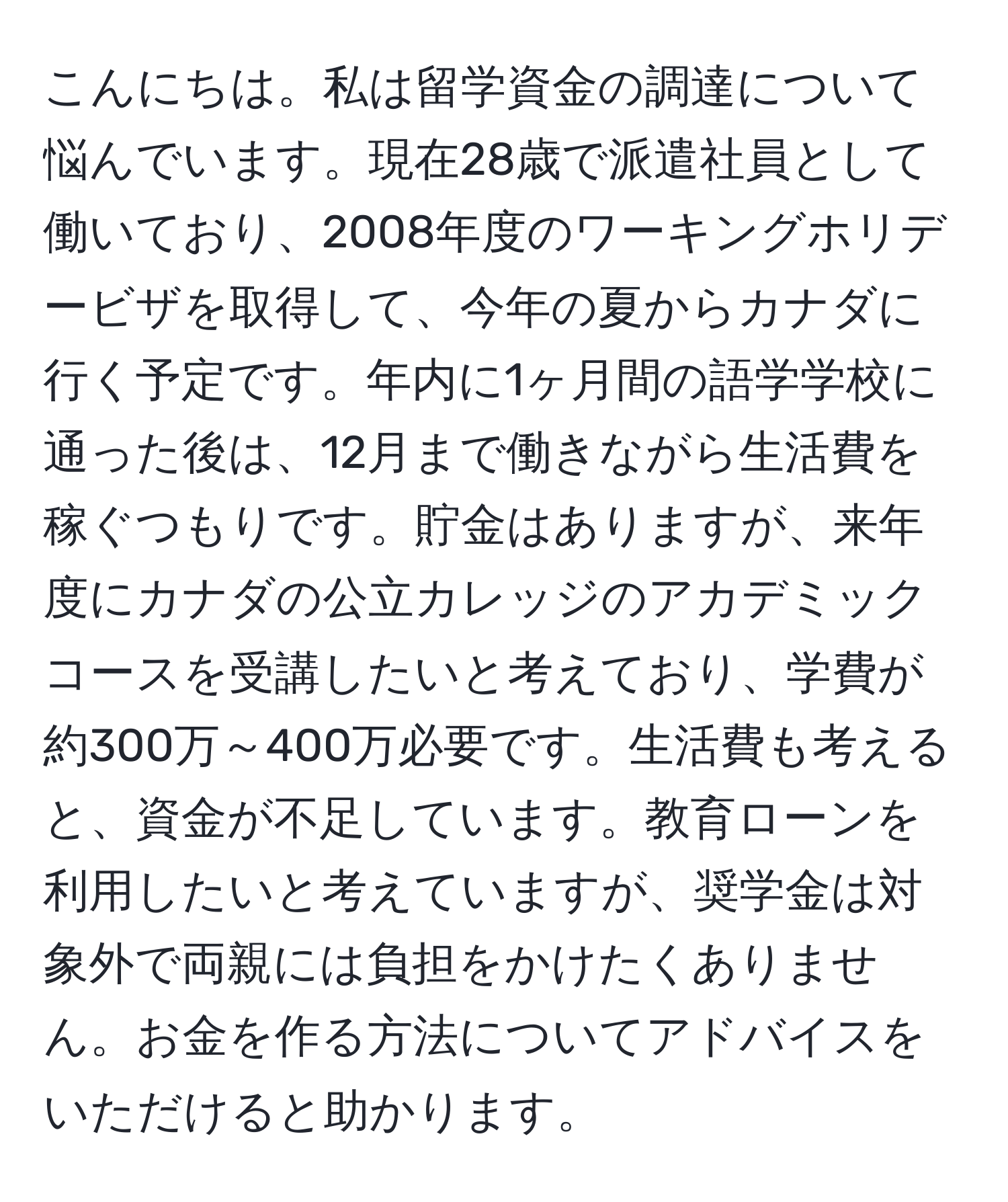 こんにちは。私は留学資金の調達について悩んでいます。現在28歳で派遣社員として働いており、2008年度のワーキングホリデービザを取得して、今年の夏からカナダに行く予定です。年内に1ヶ月間の語学学校に通った後は、12月まで働きながら生活費を稼ぐつもりです。貯金はありますが、来年度にカナダの公立カレッジのアカデミックコースを受講したいと考えており、学費が約300万～400万必要です。生活費も考えると、資金が不足しています。教育ローンを利用したいと考えていますが、奨学金は対象外で両親には負担をかけたくありません。お金を作る方法についてアドバイスをいただけると助かります。