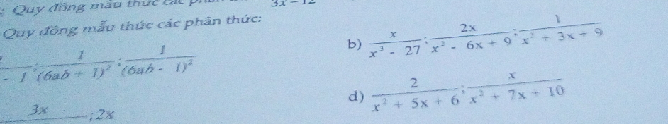 Quy đồng mẫu thực cát
3x-12
Quy đồng mẫu thức các phân thức: 
b)  x/x^3-27 ;  2x/x^2-6x+9 ;  1/x^2+3x+9 
 1/-1 ; frac 1(6ab+1)^2; frac 1(6ab-1)^2
d)  2/x^2+5x+6 ;  x/x^2+7x+10 
_ 3x; 2x