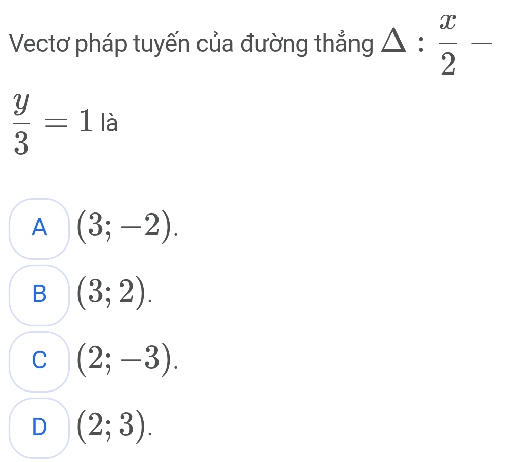 Vectơ pháp tuyến của đường thẳng △ : x/2 -
 y/3 =1 là
A (3;-2).
B (3;2).
C (2;-3).
D (2;3).