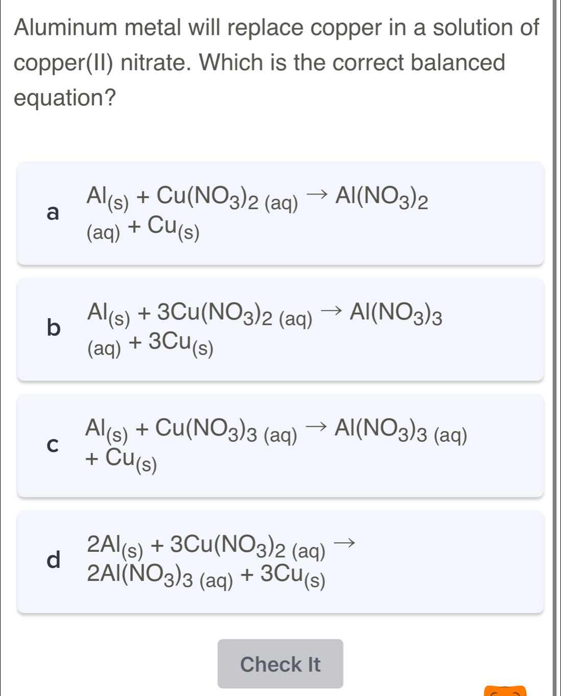 Aluminum metal will replace copper in a solution of
copper(II) nitrate. Which is the correct balanced
equation?
a Al_(s)+Cu(NO_3)_2(aq)to Al(NO_3)_2
(aq)+Cu_(s)
b Al_(s)+3Cu(NO_3)_2(aq)to Al(NO_3)_3
(aq)+3Cu_(s)
C Al_(S)+Cu(NO_3)_3(aq)to Al(NO_3)_3(aq)
+Cu_(s)
d 2Al_(s)+3Cu(NO_3)_2(aq)to
2Al(NO_3)_3(aq)+3Cu_(s)
Check It