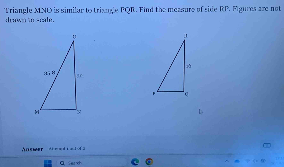 Triangle MNO is similar to triangle PQR. Find the measure of side RP. Figures are not 
drawn to scale. 
Answer Attempt 1 out of 2 
Search 171 
10