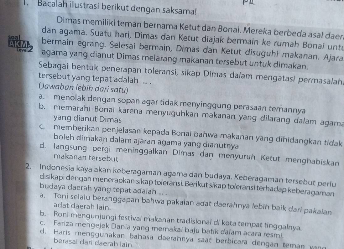 Bacalah ilustrasi berikut dengan saksama!
Dimas memiliki teman bernama Ketut dan Bonai. Mereka berbeda asal daer
dan agama. Suatu hari, Dimas dan Ketut diajak bermain ke rumah Bonai untu
AKM2
soal bermain egrang. Selesai bermain, Dimas dan Ketut disuguhi makanan. Ajara
agama yang dianut Dimas melarang makanan tersebut untuk dimakan.
Sebagai bentuk penerapan toleransi, sikap Dimas dalam mengatasi permasalah
tersebut yang tepat adalah ... .
(Jawaban lebih dari satu)
a. menolak dengan sopan agar tidak menyinggung perasaan temannya
b. memarahi Bonai karena menyuguhkan makanan yang dilarang dalam agama
yang dianut Dimas
c. memberikan penjelasan kepada Bonai bahwa makanan yang dihidangkan tidak
boleh dimakan dalam ajaran agama yang dianutnya
d. langsung pergi meninggalkan Dimas dan menyuruh Ketut menghabiskan
makanan tersebut
2. Indonesia kaya akan keberagaman agama dan budaya. Keberagaman tersebut perlu
disikapi dengan menerapkan sikap toleransi. Berikut sikap toleransi terhadap keberagaman
budaya daerah yang tepat adalah ... .
a. Toni selalu beranggapan bahwa pakaian adat daerahnya lebih baik dari pakaian
adat daerah lain.
b. Roni mengunjungi festival makanan tradisional di kota tempat tinggalnya.
c. Fariza mengejek Dania yang memakai baju batik dalam acara resmi.
d. Haris menggunakan bahasa daerahnya saat berbicara dengan teman vand
berasal dari daerah lain.