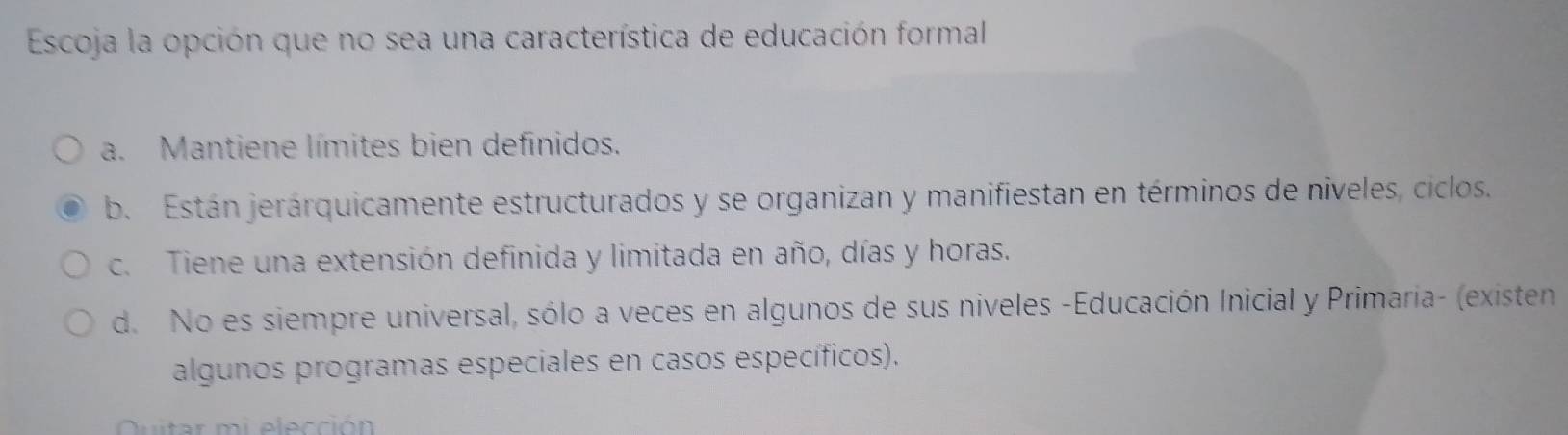 Escoja la opción que no sea una característica de educación formal
a. Mantiene límites bien definidos.
b. Están jerárquicamente estructurados y se organizan y manifiestan en términos de niveles, ciclos.
c. Tiene una extensión definida y limitada en año, días y horas.
d. No es siempre universal, sólo a veces en algunos de sus niveles -Educación Inicial y Primaria- (existen
algunos programas especiales en casos específicos).
Quitar mi elección