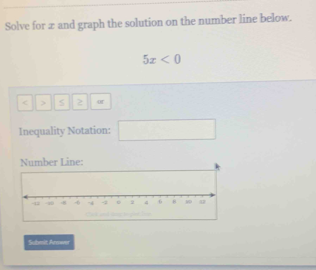 Solve for x and graph the solution on the number line below.
5x<0</tex>
< > S 2 or 
Inequality Notation: □ □ 
Number Line: 
Submit Answer