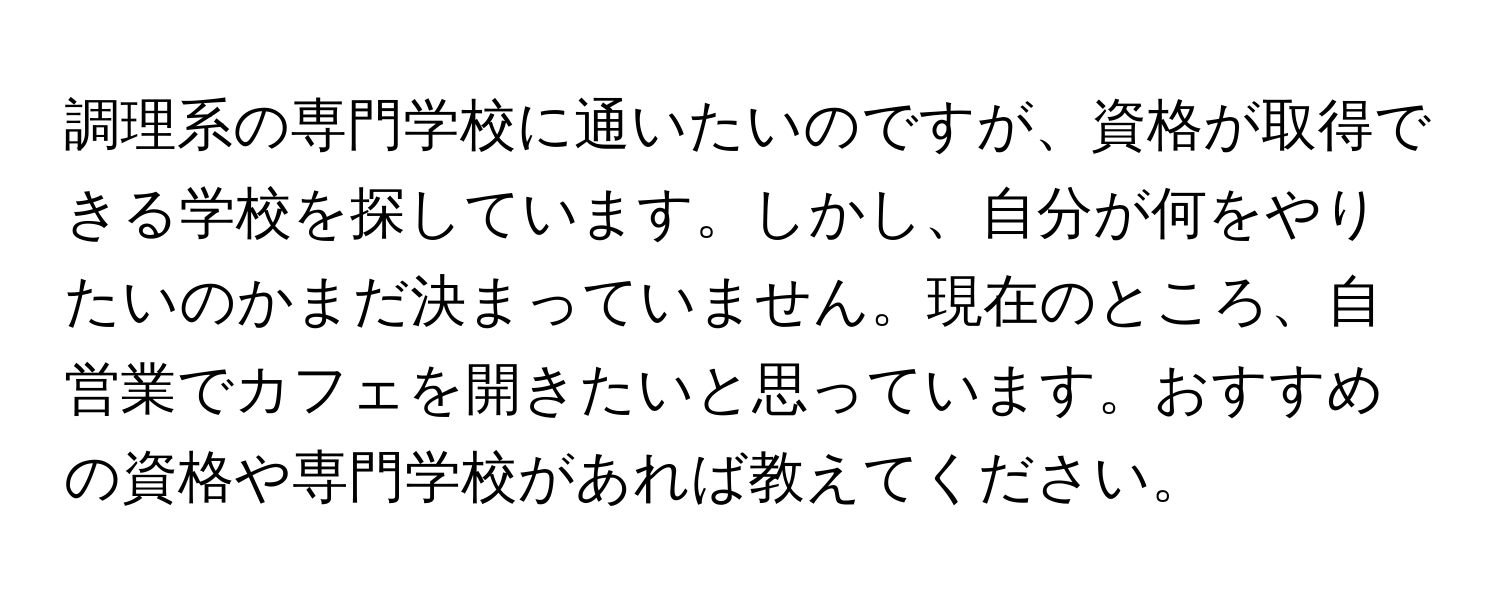 調理系の専門学校に通いたいのですが、資格が取得できる学校を探しています。しかし、自分が何をやりたいのかまだ決まっていません。現在のところ、自営業でカフェを開きたいと思っています。おすすめの資格や専門学校があれば教えてください。