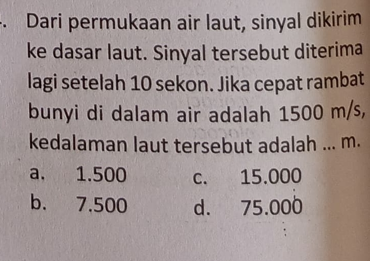 Dari permukaan air laut, sinyal dikirim
ke dasar laut. Sinyal tersebut diterima
lagi setelah 10 sekon. Jika cepat rambat
bunyi di dalam air adalah 1500 m/s,
kedalaman laut tersebut adalah ... m.
a. 1.500 c. 15.000
b. 7.500 d. 75.000