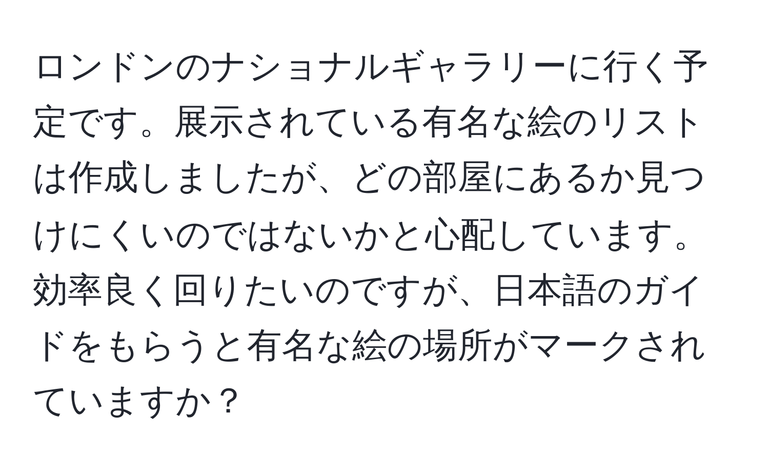 ロンドンのナショナルギャラリーに行く予定です。展示されている有名な絵のリストは作成しましたが、どの部屋にあるか見つけにくいのではないかと心配しています。効率良く回りたいのですが、日本語のガイドをもらうと有名な絵の場所がマークされていますか？