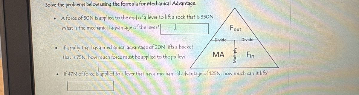 Solve the problems below using the formula for Mechanical Advantage.
A force of 50N is applied to the end of a lever to lift a rock that is 350N.
What is the mechanical advantage of the lever?
If a pully that has a mechanical advantage of 20N lifts a bucket
that is 75N, how much force must be applied to the pulley?
If 47N of force is applied to a lever that has a mechanical advantage of 125N, how much can it lift?