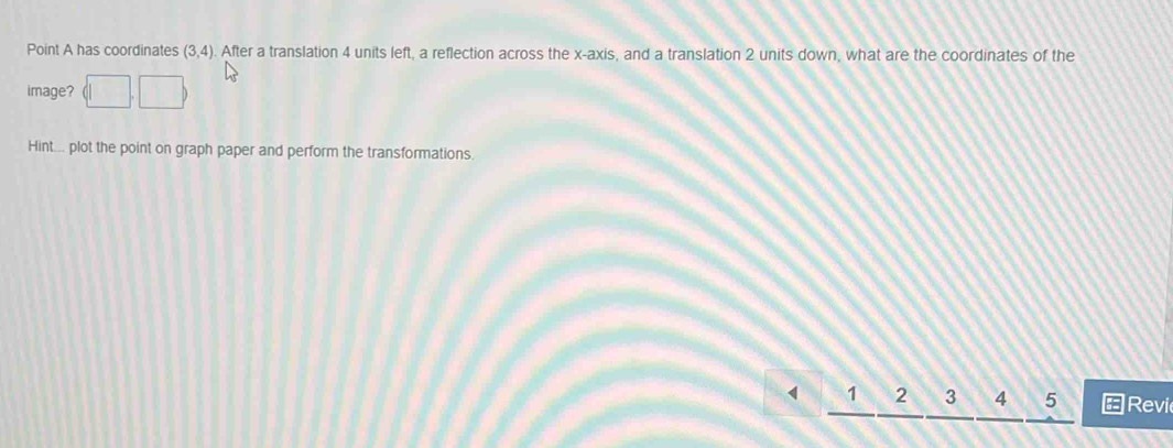 Point A has coordinates (3,4). After a translation 4 units left, a reflection across the x-axis, and a translation 2 units down, what are the coordinates of the 
image? 
Hint... plot the point on graph paper and perform the transformations
1 2 3 4 5 ←Revi